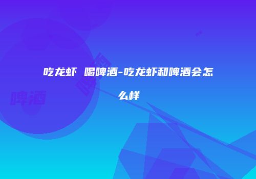 吃龙虾 喝啤酒-吃龙虾和啤酒会怎么样