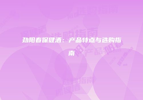 劲阳春保健酒：产品特点与选购指南