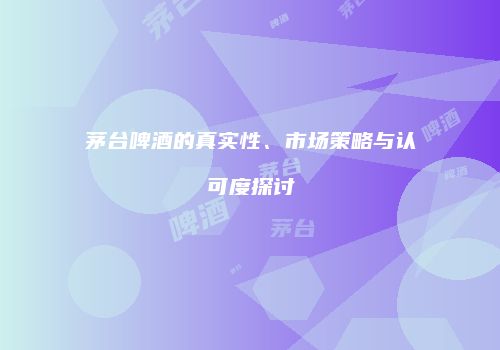 茅台啤酒的真实性、市场策略与认可度探讨