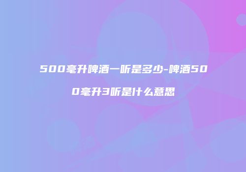 500毫升啤酒一听是多少-啤酒500毫升3听是什么意思