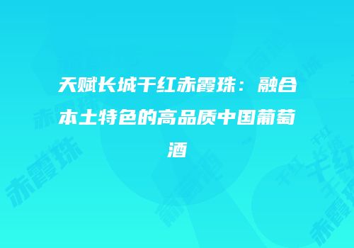天赋长城干红赤霞珠：融合本土特色的高品质中国葡萄酒