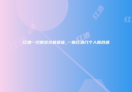 红酒一次喝多少最适宜_一瓶红酒几个人喝合适