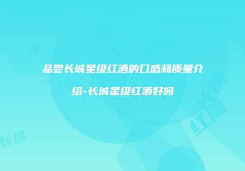 品尝长城星级红酒的口感和质量介绍-长城星级红酒好吗