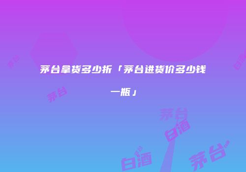 茅台拿货多少折「茅台进货价多少钱一瓶」