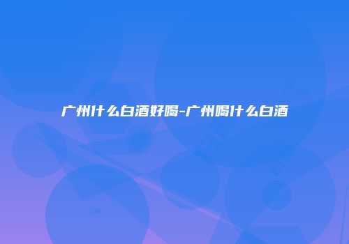 广州什么白酒好喝-广州喝什么白酒
