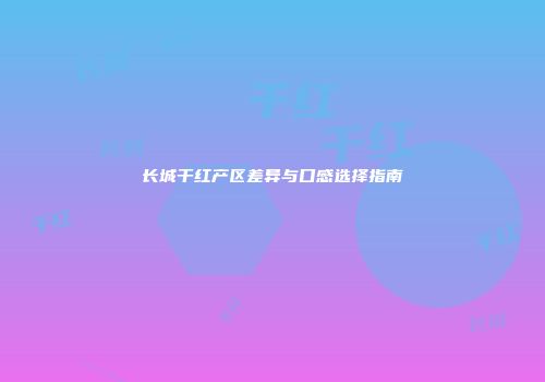 长城干红产区差异与口感选择指南