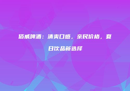 佰威啤酒：清爽口感，亲民价格，夏日饮品新选择