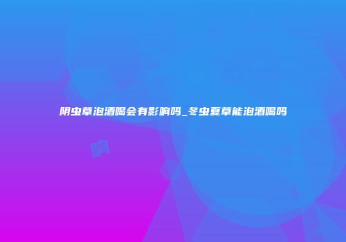 阴虫草泡酒喝会有影响吗_冬虫夏草能泡酒喝吗