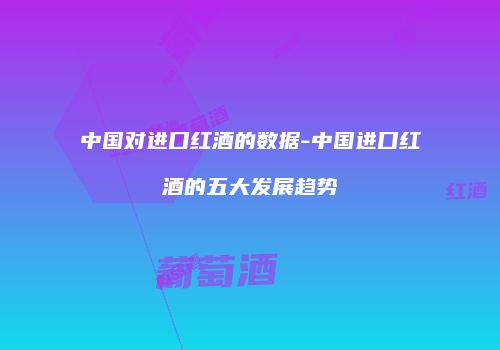 中国对进口红酒的数据-中国进口红酒的五大发展趋势