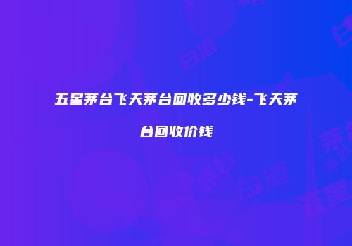 五星茅台飞天茅台回收多少钱-飞天茅台回收价钱