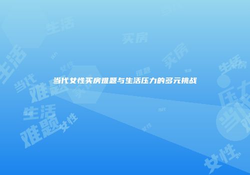 当代女性买房难题与生活压力的多元挑战