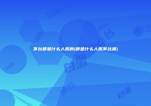 茅台都是什么人喝的(都是什么人喝茅台酒)