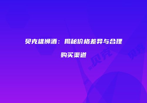 贝克雄狮酒：揭秘价格差异与合理购买渠道