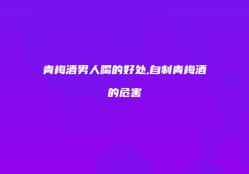 青梅酒男人喝的好处,自制青梅酒的危害