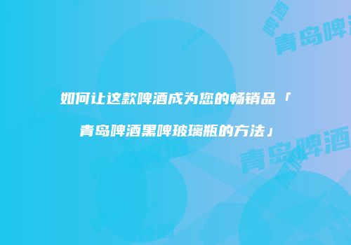 如何让这款啤酒成为您的畅销品「青岛啤酒黑啤玻璃瓶的方法」