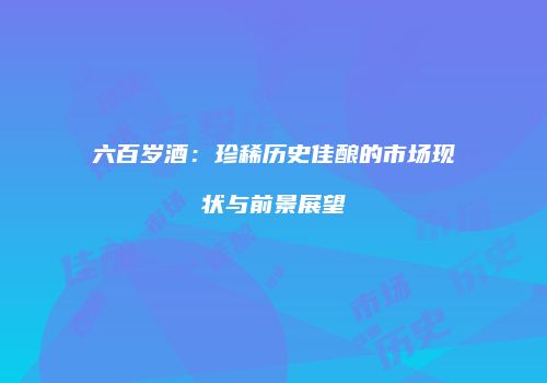 六百岁酒：珍稀历史佳酿的市场现状与前景展望
