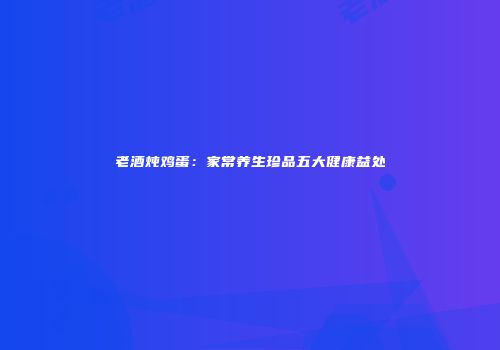 老酒炖鸡蛋：家常养生珍品五大健康益处