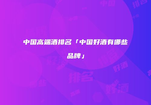 中国高端酒排名「中国好酒有哪些品牌」