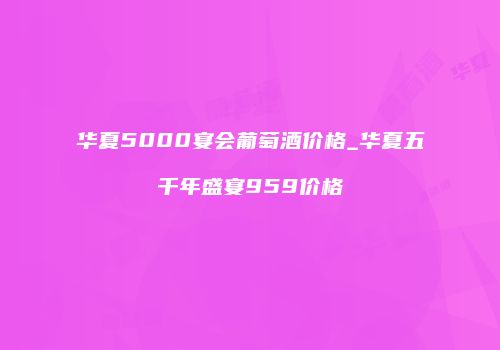 华夏5000宴会葡萄酒价格_华夏五千年盛宴959价格