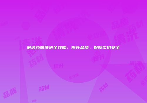 泡酒药材清洗全攻略：提升品质，保障饮用安全