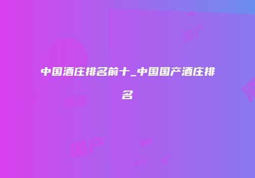 中国酒庄排名前十_中国国产酒庄排名