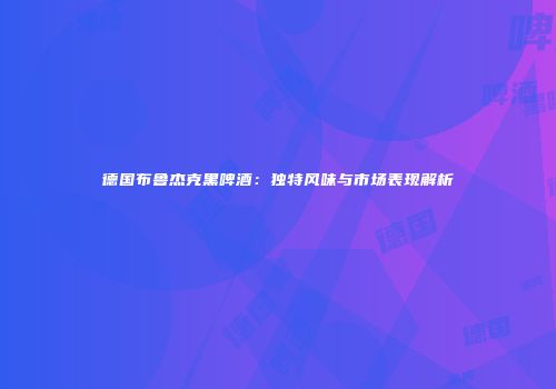 德国布鲁杰克黑啤酒：独特风味与市场表现解析