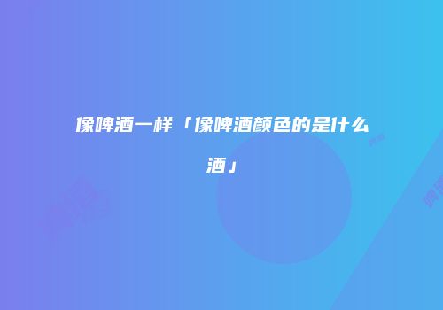 像啤酒一样「像啤酒颜色的是什么酒」