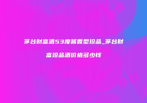 茅台财富酒53度酱香型珍品_茅台财富珍品酒价格多少钱
