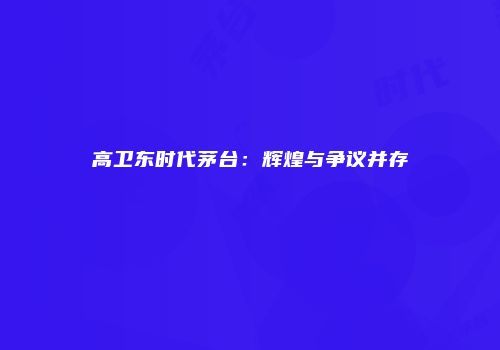高卫东时代茅台：辉煌与争议并存