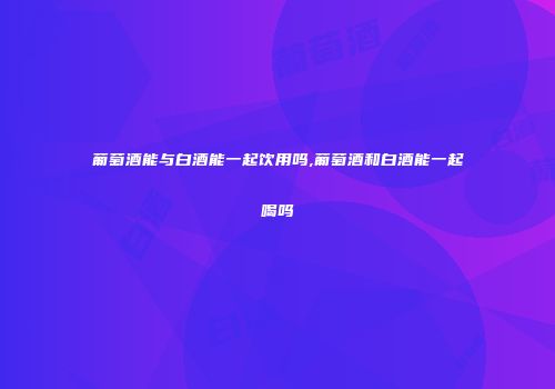 葡萄酒能与白酒能一起饮用吗,葡萄酒和白酒能一起喝吗