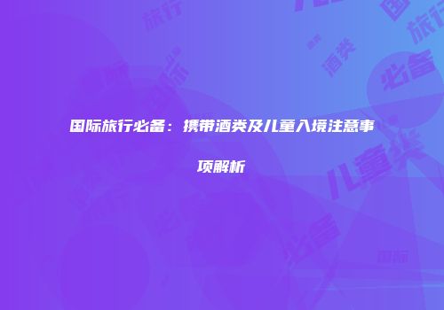 国际旅行必备：携带酒类及儿童入境注意事项解析
