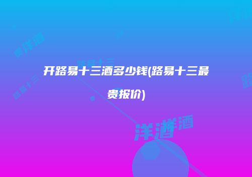 开路易十三酒多少钱(路易十三最贵报价)