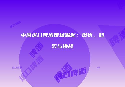 中国进口啤酒市场崛起：现状、趋势与挑战