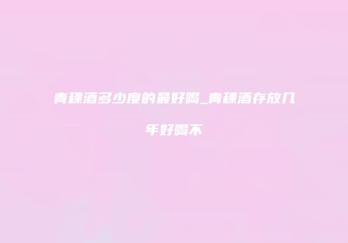 青稞酒多少度的最好喝_青稞酒存放几年好喝不