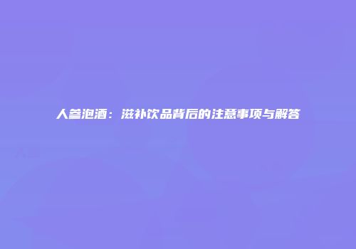 人参泡酒：滋补饮品背后的注意事项与解答