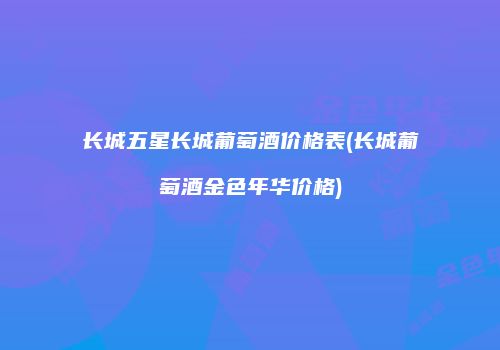 长城五星长城葡萄酒价格表(长城葡萄酒金色年华价格)