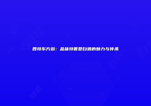 四特东方韵：品味特香型白酒的魅力与传承