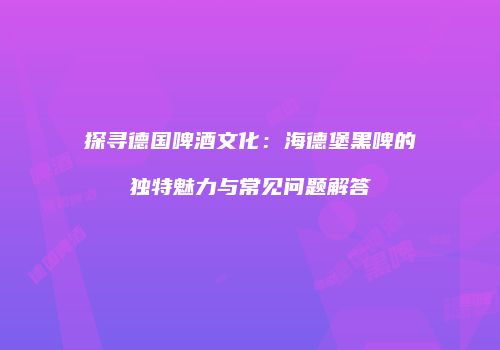 探寻德国啤酒文化：海德堡黑啤的独特魅力与常见问题解答