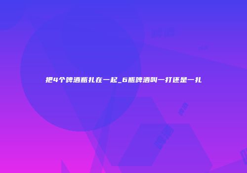 把4个啤酒瓶扎在一起_6瓶啤酒叫一打还是一扎