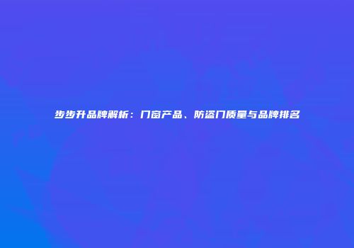 步步升品牌解析：门窗产品、防盗门质量与品牌排名