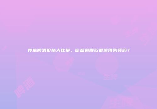 养生啤酒价格大比拼，你知道哪款最值得购买吗？