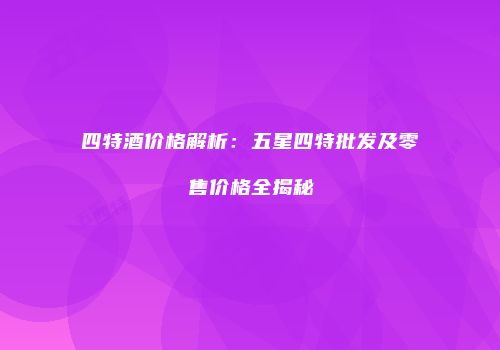 四特酒价格解析：五星四特批发及零售价格全揭秘