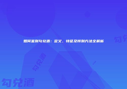 如何鉴别勾兑酒：定义、特征及辨别方法全解析