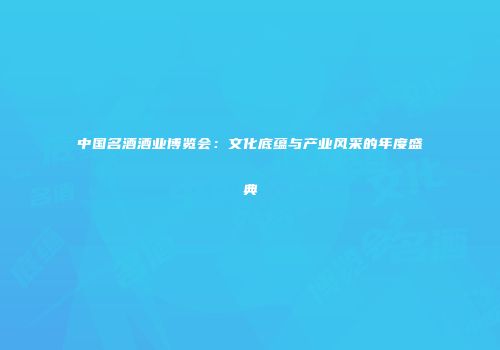 中国名酒酒业博览会：文化底蕴与产业风采的年度盛典