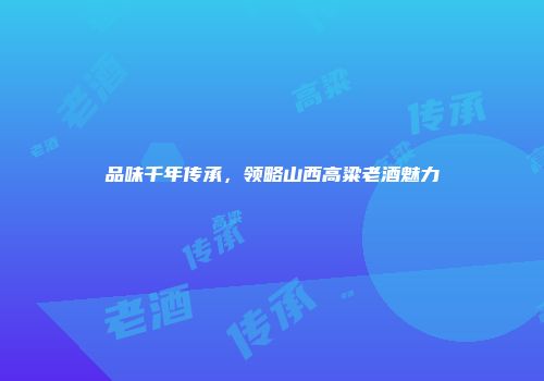 品味千年传承，领略山西高粱老酒魅力