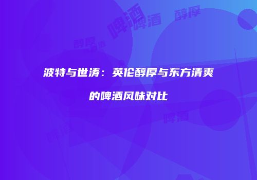 波特与世涛：英伦醇厚与东方清爽的啤酒风味对比