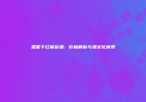 酒星干红葡萄酒：价格解析与酒文化探索