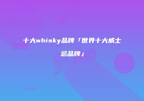 十大whisky品牌「世界十大威士忌品牌」