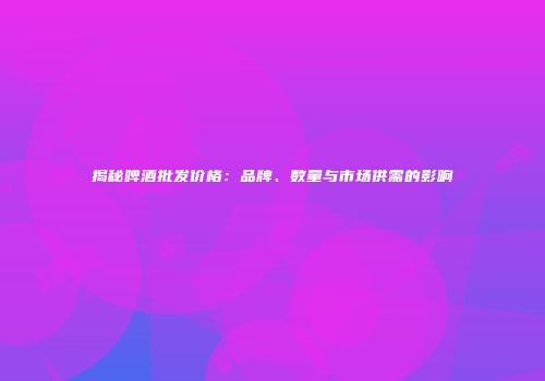 揭秘啤酒批发价格：品牌、数量与市场供需的影响