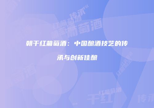 朝干红葡萄酒：中国酿酒技艺的传承与创新佳酿